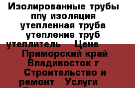 Изолированные трубы, ппу изоляция, утепленная труба, утепление труб, утеплитель  › Цена ­ 360 - Приморский край, Владивосток г. Строительство и ремонт » Услуги   . Приморский край,Владивосток г.